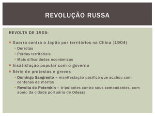 REVOLUÇÃO RUSSA

REVOLTA DE 1905:

 Guerra contra o Japão por territórios na China (1904)
   Derrotas
   Perdas territoriais
   Mais dificuldades econômicas
 Insatisfação popular com o governo
 Série de protestos e greves
   Domingo Sangrento – manifestação pacífica que acabou com
    centenas de mortos
   Revolta do Potemkin – tripulantes contra seus comandantes, com
    apoio da cidade portuária de Odessa
 