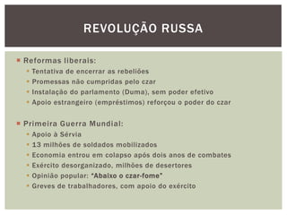 REVOLUÇÃO RUSSA

 Reformas liberais:
     Tentativa de encerrar as rebeliões
     Promessas não cumpridas pelo czar
     Instalação do parlamento (Duma), sem poder efetivo
     Apoio estrangeiro (empréstimos) reforçou o poder do czar


 Primeira Guerra Mundial:
     Apoio à Sérvia
     13 milhões de soldados mobilizados
     Economia entrou em colapso após dois anos de combates
     Exército desorganizado, milhões de desertores
     Opinião popular: “Abaixo o czar-fome”
     Greves de trabalhadores, com apoio do exército
 