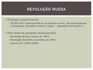 REVOLUÇÃO RUSSA

 Processo revolucionário:
   15/03/1917: aproveitando-se da situação crítica, liberais burgueses
    e socialistas (oposição) tomam o poder – deposição de Nicolau II


 Três fases do processo revolucionário:
   Revolução Branca (março de 1917)
   Revolução Vermelha (novembro de 1917)
   Guerra civil (1918/1920)
 