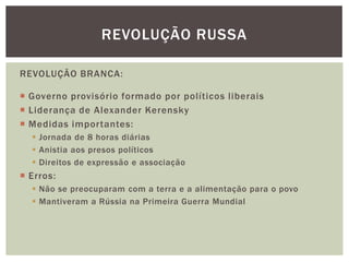 REVOLUÇÃO RUSSA

REVOLUÇÃO BRANCA:

 Governo provisório formado por políticos liberais
 Liderança de Alexander Kerensky
 Medidas importantes:
   Jornada de 8 horas diárias
   Anistia aos presos políticos
   Direitos de expressão e associação
 Erros:
   Não se preocuparam com a terra e a alimentação para o povo
   Mantiveram a Rússia na Primeira Guerra Mundial
 