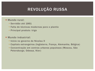 REVOLUÇÃO RUSSA

 Mundo rural:
   Servidão até 1861
   Falta de técnicas modernas para o plantio
   Principal produto: trigo


 Mundo industrial:
   Início no governo de Nicolau II
   Capitais estrangeiros (Inglaterra, França, Alemanha, Bélgica)
   Concentração em centros urbanos populosos (Moscou, São
    Petersburgo, Odessa, Kiev)
 