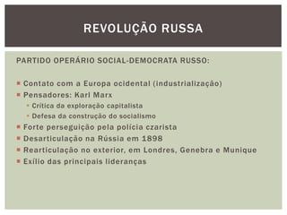 REVOLUÇÃO RUSSA

PARTIDO OPERÁRIO SOCIAL-DEMOCRATA RUSSO:

 Contato com a Europa ocidental (industrialização)
 Pensadores: Karl Marx
     Crítica da exploração capitalista
     Defesa da construção do socialismo
   Forte perseguição pela polícia czarista
   Desarticulação na Rússia em 1898
   Rearticulação no exterior, em Londres, Genebra e Munique
   Exílio das principais lideranças
 