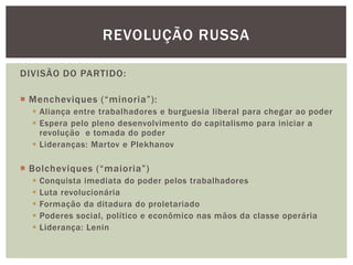 REVOLUÇÃO RUSSA

DIVISÃO DO PARTIDO:

 Mencheviques (“minoria”):
   Aliança entre trabalhadores e burguesia liberal para chegar ao poder
   Espera pelo pleno desenvolvimento do capitalismo para iniciar a
    revolução e tomada do poder
   Lideranças: Martov e Plekhanov

 Bolcheviques (“maioria”)
     Conquista imediata do poder pelos trabalhadores
     Luta revolucionária
     Formação da ditadura do proletariado
     Poderes social, político e econômico nas mãos da classe operária
     Liderança: Lenin
 
