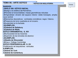 TEMA 08.- ARTE GOTICO Temas  GÓTICO EN INGLATERRA RASGOS: SIGLO XIII: GÓTICO INICIAL Apego a la estética del Románico. Persiste la horizontalidad, masas geométricas robustas Originalidad: división del espacio interior: doble transepto, amplia nave central Elementos decorativos:  contrastes cromáticos: negro / blanco. Presencia de torre cuadrada en el crucero. Austeridad en la fachada EJEMPLOS: Catedral de Salisbury Catedral de Wells ESTILO ORNAMENTAL: S. XIV Suntuosidad de las tracerías Aparición de las bóvedas de abanico EJEMPLOS: Abadía de Gloucester King,s  College Cambridge ESTILO PERPENDICULAR  S. XV Proliferación de baquetones  verticales EJEMPLOS: Catedral de York Catedral de Canterbury 