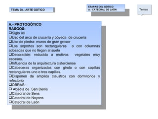 TEMA 08.- ARTE GOTICO ETAPAS DEL GÓTICO A.- CATEDRAL DE LAÓN Temas  A.- PROTOGÓTICO RASGOS: Siglo XII Uso del arco de crucería y bóveda  de crucería Uso de piedra: muros de gran grosor  Los soportes son rectangulares  o con columnas adosadas que no llegan al suelo Decoración: reducida a motivos  vegetales muy escasos.  Influencia de la arquitectura cisterciense Cabeceras organizadas con girola o con capillas rectangulares uno o tres capillas. Disponen de amplios claustros con dormitorios y refectorio OBRAS: Abadía de  San Denis Catedral de Sens Catedral de Noyons Catedral de Laón 