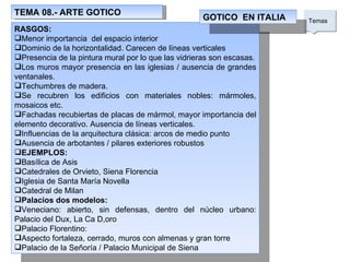 TEMA 08.- ARTE GOTICO Temas  RASGOS: Menor importancia  del espacio interior Dominio de la horizontalidad. Carecen de líneas verticales Presencia de la pintura mural por lo que las vidrieras son escasas. Los muros mayor presencia en las iglesias / ausencia de grandes ventanales. Techumbres de madera. Se recubren los edificios con materiales nobles: mármoles, mosaicos etc. Fachadas recubiertas de placas de mármol, mayor importancia del elemento decorativo. Ausencia de líneas verticales.  Influencias de la arquitectura clásica: arcos de medio punto  Ausencia de arbotantes / pilares exteriores robustos EJEMPLOS: Basílica de Asis Catedrales de Orvieto, Siena Florencia Iglesia de Santa María Novella Catedral de Milan Palacios dos modelos: Veneciano: abierto, sin defensas, dentro del núcleo urbano: Palacio del Dux, La Ca D,oro Palacio Florentino: Aspecto fortaleza, cerrado, muros con almenas y gran torre Palacio de la Señoría / Palacio Municipal de Siena GOTICO  EN ITALIA 