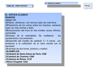 TEMA 08.- ARTE GOTICO B.- GÓTICO CLÁSICO  Temas  B.- GÓTICO CLÁSICO RASGOS: Siglo XIII Pilares  cilíndricos  con nervios cada vez más finos Predominio de los vanos sobre los macizos: ventanas cada vez más anchas y altas. Estucturación del muro en tres niveles: arcos, triforios, ventanales Impulso de la verticalidad. Se multiplican  los campanarios y los pináculos. Desarrollo del modelo de catedral: 3 / 5 naves  con tendencia a la unificación de la nave central con el transepto. Fachada de dos torres, pórticos y rosetón EJEMPLOS: Catedral de Notre Dame de París 1258 Catedral de Chartres 1260 Catedral de Reims 1210 Saint Chapelle 1243 
