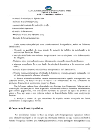 FACULDADE RORAIMENSE DE ENSINO SUPERIOR – FARES
CURSO DE AGRONOMIA
DISCIPLINA: ECOLOGIA AGRÍCOLA
79
- Redução da infiltração da água no solo;
- Redução da evapotranspiração;
- Aumento da incidência do vento sobre o solo;
- Aumento da temperatura;
- Redução da fotossíntese;
- Ocupação do solo para diferentes usos;
- Redução da flora e fauna nativas.
Assim, como efeitos principais neste cenário ambiental de degradação, podem ser facilmente
identificados:
- Alteração na qualidade da água, através do aumento da turbidez, da eutrofização e do
assoreamento dos corpos d’água;
- Alteração do deflúvio, com enchentes nos períodos de chuva e redução na vazão de base quando
das estiagens;
- Mudanças micro e mesoclimáticas, esta última quando em grandes extensões de florestas;
- Mudança na qualidade do ar, em função da redução da fotossíntese e do aumento da erosão
eólica;
- Redução da biodiversidade, em decorrência da supressão da flora e fauna local;
- Poluição hídrica, em função da substituição da floresta por ocupação, em geral inadequada, com
atividades agropastoris, urbanas e industriais.
As áreas de acentuada declividade também merecem uma atenção especial na sua proteção com
cobertura florestal, em função do risco de erosão e de deslizamentos do solo, acarretando em
problemas de aumento de assoreamento nos corpos d’água.
Não é só para o meio rural que a boa relação entre floresta e água é importante. Cada vez mais, a
conservação e recuperação das áreas de proteção permanentes tornam-se essenciais. Principalmente
pelo aumento populacional, com conseqüente incremento no consumo de água e na produção de
esgoto e lixo, que levam a um eminente colapso na disponibilidade hídrica para abastecimento
humano.
A poluição e escassez de água decorrentes da ocupação urbana inadequada são fatores
determinantes na degradação da floresta.
O Contexto do Uso de Agrotóxicos
Nos ecossistemas naturais os fluxos de energia, ciclos biogeoquímicos e processos bióticos
estão altamente interligados e em condições de estabilidade dinâmica, ou seja, o ecossistema tende a
voltar à condição de equilíbrio após perturbações ambientais, porque grande parte de sua produtividade
 