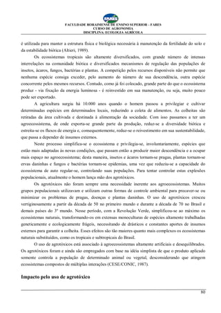 FACULDADE RORAIMENSE DE ENSINO SUPERIOR – FARES
CURSO DE AGRONOMIA
DISCIPLINA: ECOLOGIA AGRÍCOLA
80
é utilizada para manter a estrutura física e biológica necessária à manutenção da fertilidade do solo e
da estabilidade biótica (Altieri, 1989).
Os ecossistemas tropicais são altamente diversificados, com grande número de intensas
interrelações na comunidade biótica e diversificados mecanismos de regulação das populações de
insetos, ácaros, fungos, bactérias e plantas. A competição pelos recursos disponíveis não permite que
nenhuma espécie consiga exceder, pelo aumento do número de sua descendência, outra espécie
concorrente pelos mesmos recursos. Contudo, como já foi colocado, grande parte do que o ecossistema
produz - via fixação da energia luminosa - é reinvestido em sua manutenção, ou seja, muito pouco
pode ser exportado.
A agricultura surgiu há 10.000 anos quando o homem passou a privilegiar e cultivar
determinadas espécies em determinados locais, reduzindo a coleta de alimentos. As colheitas são
retiradas da área cultivada e destinada à alimentação da sociedade. Com isso passamos a ter um
agroecossistema, de onde exporta-se grande parte da produção, reduz-se a diversidade biótica e
estreita-se os fluxos de energia e, consequentemente, reduz-se o reivestimento em sua sustentabilidade,
que passa a depender de insumos externos.
Neste processo simplifica-se o ecossistema e privilegia-se, involuntariamente, espécies que
estão mais adaptadas às novas condições, que passam então a produzir maior descendência e a ocupar
mais espaço no agroecossistema; desta maneira, insetos e ácaros tornam-se pragas, plantas tornam-se
ervas daninhas e fungos e bactérias tornam-se epidemias, uma vez que reduziu-se a capacidade do
ecossistema de auto regular-se, controlando suas populações. Para tentar controlar estas explosões
populacionais, atualmente o homem lança mão dos agrotóxicos.
Os agrotóxicos não foram sempre uma necessidade inerente aos agroecossistemas. Muitos
grupos populacionais utilizavam e utilizam outras formas de controle ambiental para precaver-se ou
minimizar os problemas de pragas, doenças e plantas daninhas. O uso de agrotóxicos cresceu
vertiginosamente a partir da década de 50 no primeiro mundo e durante a década de 70 no Brasil e
demais países do 3º mundo. Nesse período, com a Revolução Verde, simplificou-se ao máximo os
ecossistemas naturais, transformando-os em extensas monoculturas de espécies altamente trabalhadas
geneticamente e ecologicamente frágeis, necessitando de drásticos e constantes aportes de insumos
externos para garantir a colheita. Esses efeitos são tão maiores quanto mais complexos os ecossistemas
naturais substituídos, como os tropicais e subtropicais do Brasil.
O uso de agrotóxicos está associado à agroecossistemas altamente artificiais e desequilibrados.
Os agrotóxicos foram e ainda são empregados com base na idéia simplista de que o produto aplicado
somente controla a população de determinado animal ou vegetal, desconsiderando que atingem
ecossistemas compostos de múltiplas interações (CESE/CONIC, 1987).
Impacto pelo uso de agrotóxico
 