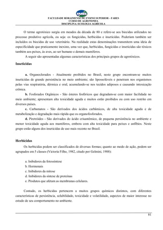 FACULDADE RORAIMENSE DE ENSINO SUPERIOR – FARES
CURSO DE AGRONOMIA
DISCIPLINA: ECOLOGIA AGRÍCOLA
81
O termo agrotóxico surgiu em meados da década de 80 e refere-se aos biocidas utilizados no
processo produtivo agrícola, ou seja: os fungicidas, herbicidas e inseticidas. Poderiam também ser
incluídos os biocidas de uso veterinário. Na realidade estas denominações transmitem uma ideia de
especificidade que praticamente inexiste, uma vez que, herbicidas, fungicidas e inseticidas são tóxicos
também aos peixes, às aves, ao ser humano e demais mamíferos.
A seguir são apresentadas algumas características dos principais grupos de agrotóxicos.
Inseticidas
a. Organoclorados - Atualmente proibidos no Brasil, neste grupo encontram-se muitos
inseticidas de grande persistência no meio ambiente; são lipossolúveis e penetram nos organismos
pelas vias respiratória, dérmica e oral, acumulando-se nos tecidos adiposos e causando intoxicação
crônica.
b. Fosforados Orgânicos - São ésteres fosfóricos que degradam-se com maior facilidade no
meio ambiente; apresentam alta toxicidade aguda e muitos estão proibidos ou com uso restrito em
diversos países.
c. Carbamatos - São derivados dos ácidos carbâmicos, de alta toxicidade aguda e de
metabolização e degradação mais rápida que os organofosforados.
d. Piretróides - São derivados do ácido crisantêmico, de pequena persistência no ambiente e
menor toxicidade aguda aos mamíferos, embora com alta toxicidade para peixes e anfíbios. Neste
grupo estão alguns dos inseticidas de uso mais recente no Brasil.
Herbicidas
Os herbicidas podem ser classificados de diversas formas; quanto ao modo de ação, podem ser
agrupados em 5 classes (Victoria Filho, 1982, citado por Gelmini, 1988):
a. Inibidores da fotossíntese
b. Hormonais
c. Inibidores da mitose
d. Inibidores da síntese de proteínas
e. Produtos que afetam as membranas celulares.
Contudo, os herbicidas pertencem a muitos grupos químicos distintos, com diferentes
características de persistência, solubilidade, toxicidade e volatilidade, aspectos de maior interesse no
estudo de seu comportamento no ambiente.
 