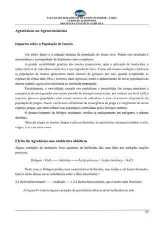 FACULDADE RORAIMENSE DE ENSINO SUPERIOR – FARES
CURSO DE AGRONOMIA
DISCIPLINA: ECOLOGIA AGRÍCOLA
82
Agrotóxicos no Agroecossistema
Impactos sobre a População de Insetos
Um efeito direto é a redução drástica da população do inseto alvo. Porém este resultado é
momentâneo e acompanhado de fenômenos mais complexos.
A grande variabilidade genética dos insetos proporciona, após a aplicação de inseticidas, a
sobrevivência de indivíduos resistentes a seu ingrediente ativo. Como sob nossas condições climáticas
as populações de insetos apresentam maior número de gerações por ano, quando comparadas às
espécies de climas mais frios e invernos mais rigorosos, temos o aparecimento de novas populações da
mesma espécie, agora com resistência ao inseticida empregado.
Paralelamente, a mortalidade causada nos predadores e parasitóides das pragas permitem a
emergência da nova geração com menor pressão de inimigos naturais que, por estarem em nível trófico
superior, possuem populações com menor número de indivíduos e com crescimento dependente da
população de pragas. Assim, verifica-se o fenômeno da ressurgência da praga e o surgimento de novas
espécies-pragas, que antes tinham suas populações controladas pelos inimigos naturais.
O desenvolvimento de biótipos resistentes verifica-se analogamente em patógenos e plantas
daninhas.
Além de atingir os insetos, fungos e plantas daninhas, os agrotóxicos alcançam também o solo,
a água, o ar e os seres vivos.
Efeito do Agrotóxico nos ambientes abióticos
Alguns exemplos de interações físico-químicas de herbicidas dão uma idéia das múltiplas reações
possíveis:
Dalapon + H2O ¾¾ hidrólise ¾® Ácido pirúvico + Ácido clorídrico + NaCl
Neste caso, o Dalapon perdeu suas características herbicidas, mas ácidos e sal foram formados.
Qual o efeito dessas novas substâncias sobre a flora microbiana ?
2,4 diclorofenoxietanol ¾¾ oxidação ¾® 2,4 diclorofenoxiacético, que é muito mais fitotóxico.
A Figura 01 contém alguns exemplos de persistência diferencial de herbicidas no solo.
 