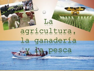 La
agricultura,
la ganadería
y la pesca
 
