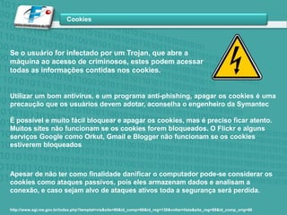 Se o usuário for infectado por um Trojan, que abre a máquina ao acesso de criminosos, estes podem acessar todas as informações contidas nos cookies. Utilizar um bom antivírus, e um programa anti-phishing, apagar os cookies é uma precaução que os usuários devem adotar, aconselha o engenheiro da Symantec É possível e muito fácil bloquear e apagar os cookies, mas é preciso ficar atento. Muitos sites não funcionam se os cookies forem bloqueados. O Flickr e alguns serviços Google como Orkut, Gmail e Blogger não funcionam se os cookies estiverem bloqueadosApesar de não ter como finalidade danificar o computador pode-se considerar os cookies como ataques passivos, pois eles armazenam dados e analisam a conexão, e caso sejam alvo de ataques ativos toda a segurança será perdida.http://www.sgi.ms.gov.br/index.php?templat=vis&site=89&id_comp=66&id_reg=130&voltar=lista&site_reg=89&id_comp_orig=66