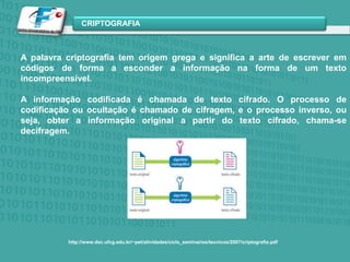 A palavra criptografia tem origem grega e significa a arte de escrever em códigos de forma a esconder a informação na forma de um texto incompreensível.A informação codificada é chamada de texto cifrado. O processo de codificação ou ocultação é chamado de cifragem, e o processo inverso, ou seja, obter a informação original a partir do texto cifrado, chama-se decifragem.http://www.dsc.ufcg.edu.br/~pet/atividades/ciclo_seminarios/tecnicos/2007/criptografia.pdf