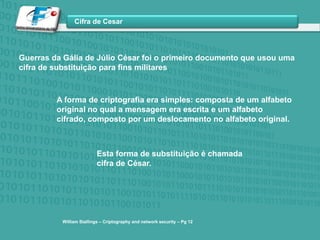 Guerras da Gália de Júlio César foi o primeiro documento que usou uma cifra de substituição para fins militaresA forma de criptografia era simples: composta de um alfabeto original no qual a mensagem era escrita e um alfabeto cifrado, composto por um deslocamento no alfabeto original.Esta forma de substituição é chamada cifra de César.William Stallings – Criptographyand network security – Pg12