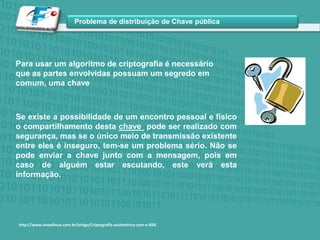 Para usar um algoritmo de criptografia é necessário que as partes envolvidas possuam um segredo em comum, uma chaveSe existe a possibilidade de um encontro pessoal e físico o compartilhamento desta chave  pode ser realizado com segurança, mas se o único meio de transmissão existente entre eles é inseguro, tem-se um problema sério. Não se pode enviar a chave junto com a mensagem, pois em caso de alguém estar escutando, este verá esta informação. http://www.vivaolinux.com.br/artigo/Criptografia-assimetrica-com-o-RSA