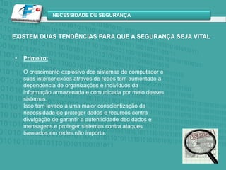 EXISTEM DUAS TENDÊNCIAS PARA QUE A SEGURANÇA SEJA VITALPrimeiro:O crescimento explosivo dos sistemas de computador e suas interconexões através de redes tem aumentado a dependência de organizações e indivíduos da informação armazenada e comunicada por meio desses sistemas. Isso tem levado a uma maior conscientização da necessidade de proteger dados e recursos contra divulgação de garantir a autenticidade ded dados e mensagens e proteger sistemas contra ataques baseados em redes.não importa.