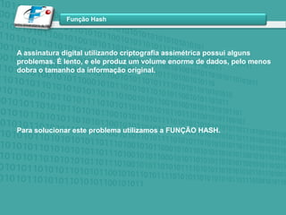 A assinatura digital utilizando criptografia assimétrica possui alguns problemas. É lento, e ele produz um volume enorme de dados, pelo menos dobra o tamanho da informação original. Para solucionar este problema utilizamos a FUNÇÃO HASH.