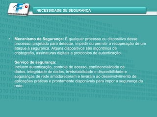 Mecanismo de Segurança: É qualquer processo ou dispositivo desse processo, projetado para detectar, impedir ou permitir a recuperação de um ataque à segurança. Alguns dispositivos são algoritmos de criptografia, assinaturas digitais e protocolos de autenticação.Serviço de segurança:Incluem autenticação, controle de acesso, confidencialidade de dados, integridade de dados, irretratabilidade e disponibilidade e seguranças de rede amadureceram e levaram ao desenvolvimento de aplicações práticas e prontamente disponíveis para impor a segurança da rede.