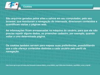 São arquivos gerados pelos sites e salvos em seu computador, pelo seu browser, que monitoram a navegação do internauta, direcionam conteúdos e quantificam visitas a páginas web.As informações ficam armazenadas na máquina do usuário, para que ele não precise repetir alguns dados, ao preencher cadastro, por exemplo, quando voltar a uma determinada página.Os cookies também servem para mapear suas preferências, possibilitando que o site ofereça conteúdos distintos a cada usuário pelo perfil de navegação. http://www.sgi.ms.gov.br/index.php?templat=vis&site=89&id_comp=66&id_reg=130&voltar=lista&site_reg=89&id_comp_orig=66
