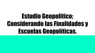 Estudio Geopolítico;
Considerando las Finalidades y
Escuelas Geopolíticas.
 