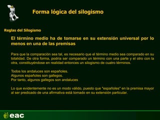Forma lógica del silogismo
El término medio ha de tomarse en su extensión universal por lo
menos en una de las premisas
Reglas del Silogismo
Para que la comparación sea tal, es necesario que el término medio sea comparado en su
totalidad. De otra forma, podría ser comparado un término con una parte y el otro con la
otra, constituyéndose en realidad entonces un silogismo de cuatro términos.
Todos los andaluces son españoles.
Algunos españoles son gallegos.
Por tanto, algunos gallegos son andaluces
Lo que evidentemente no es un modo válido, puesto que "españoles" en la premisa mayor
al ser predicado de una afirmativa está tomado en su extensión particular.
 