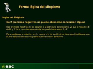 Forma lógica del silogismo
De 2 premisas negativas no puede obtenerse conclusión alguna
Reglas del Silogismo
Dos premisas negativas no se adaptan a la estructura del silogismo, ya que si negamos S
de M, y P de M, no sabemos qué relación puede haber entre S y P.
Para establecer la relación, por lo menos uno de los términos tiene que identificarse con
M. Por tanto una de las dos premisas tiene que ser afirmativa.
 