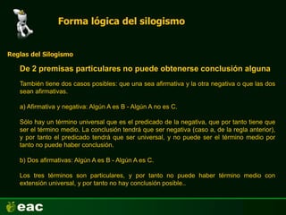 Forma lógica del silogismo
De 2 premisas particulares no puede obtenerse conclusión alguna
Reglas del Silogismo
También tiene dos casos posibles: que una sea afirmativa y la otra negativa o que las dos
sean afirmativas.
a) Afirmativa y negativa: Algún A es B - Algún A no es C.
Sólo hay un término universal que es el predicado de la negativa, que por tanto tiene que
ser el término medio. La conclusión tendrá que ser negativa (caso a, de la regla anterior),
y por tanto el predicado tendrá que ser universal, y no puede ser el término medio por
tanto no puede haber conclusión.
b) Dos afirmativas: Algún A es B - Algún A es C.
Los tres términos son particulares, y por tanto no puede haber término medio con
extensión universal, y por tanto no hay conclusión posible..
 