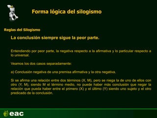 Forma lógica del silogismo
La conclusión siempre sigue la peor parte.
Reglas del Silogismo
Entendiendo por peor parte, la negativa respecto a la afirmativa y lo particular respecto a
lo universal.
Veamos los dos casos separadamente:
a) Conclusión negativa de una premisa afirmativa y la otra negativa.
Si se afirma una relación entre dos términos (X, M), pero se niega la de uno de ellos con
otro (Y, M), siendo M el término medio, no puede haber más conclusión que negar la
relación que pueda haber entre el primero (X) y el último (Y) siendo uno sujeto y el otro
predicado de la conclusión.
 