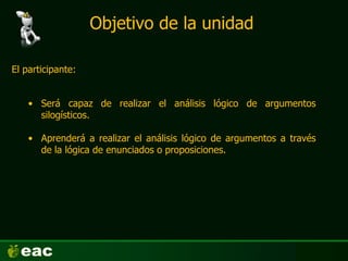 Objetivo de la unidad
El participante:
• Será capaz de realizar el análisis lógico de argumentos
silogísticos.
• Aprenderá a realizar el análisis lógico de argumentos a través
de la lógica de enunciados o proposiciones.
 