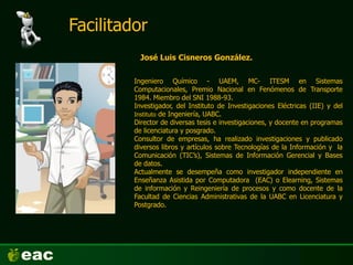 José Luis Cisneros González.
Ingeniero Químico - UAEM, MC- ITESM en Sistemas
Computacionales, Premio Nacional en Fenómenos de Transporte
1984. Miembro del SNI 1988-93.
Investigador, del Instituto de Investigaciones Eléctricas (IIE) y del
Instituto de Ingeniería, UABC.
Director de diversas tesis e investigaciones, y docente en programas
de licenciatura y posgrado.
Consultor de empresas, ha realizado investigaciones y publicado
diversos libros y artículos sobre Tecnologías de la Información y la
Comunicación (TIC’s), Sistemas de Información Gerencial y Bases
de datos.
Actualmente se desempeña como investigador independiente en
Enseñanza Asistida por Computadora (EAC) o Elearning, Sistemas
de información y Reingeniería de procesos y como docente de la
Facultad de Ciencias Administrativas de la UABC en Licenciatura y
Postgrado.
Facilitador
 