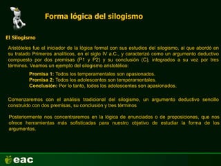 Forma lógica del silogismo
Aristóteles fue el iniciador de la lógica formal con sus estudios del silogismo, al que abordó en
su tratado Primeros analíticos, en el siglo IV a.C., y caracterizó como un argumento deductivo
compuesto por dos premisas (P1 y P2) y su conclusión (C), integrados a su vez por tres
términos. Veamos un ejemplo del silogismo aristotélico:
Premisa 1: Todos los temperamentales son apasionados.
Premisa 2: Todos los adolescentes son temperamentales.
Conclusión: Por lo tanto, todos los adolescentes son apasionados.
El Silogismo
Comenzaremos con el análisis tradicional del silogismo, un argumento deductivo sencillo
construido con dos premisas, su conclusión y tres términos
Posteriormente nos concentraremos en la lógica de enunciados o de proposiciones, que nos
ofrece herramientas más sofisticadas para nuestro objetivo de estudiar la forma de los
argumentos.
 