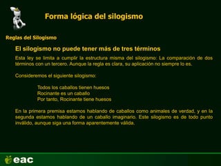 Forma lógica del silogismo
El silogismo no puede tener más de tres términos
Reglas del Silogismo
Esta ley se limita a cumplir la estructura misma del silogismo: La comparación de dos
términos con un tercero. Aunque la regla es clara, su aplicación no siempre lo es.
Consideremos el siguiente silogismo:
Todos los caballos tienen huesos
Rocinante es un caballo
Por tanto, Rocinante tiene huesos
En la primera premisa estamos hablando de caballos como animales de verdad, y en la
segunda estamos hablando de un caballo imaginario. Este silogismo es de todo punto
inválido, aunque siga una forma aparentemente válida.
 