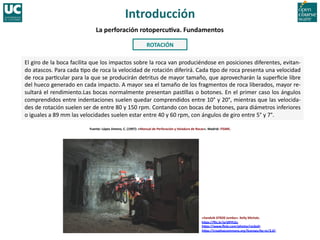 «Sandvik	
  DT820	
  Jumbo».	
  Kelly	
  Michals.	
  
hWps://ﬂic.kr/p/d9Yh2u.	
  
hWps://www.ﬂickr.com/photos/rocbolt.	
  
hWps://crea]vecommons.org/licenses/by-­‐nc/2.0/.	
  
El	
  giro	
  de	
  la	
  boca	
  facilita	
  que	
  los	
  impactos	
  sobre	
  la	
  roca	
  van	
  produciéndose	
  en	
  posiciones	
  diferentes,	
  evitan-­‐
do	
  atascos.	
  Para	
  cada	
  8po	
  de	
  roca	
  la	
  velocidad	
  de	
  rotación	
  diferirá.	
  Cada	
  8po	
  de	
  roca	
  presenta	
  una	
  velocidad	
  
de	
  roca	
  par8cular	
  para	
  la	
  que	
  se	
  producirán	
  detritus	
  de	
  mayor	
  tamaño,	
  que	
  aprovecharán	
  la	
  superﬁcie	
  libre	
  
del	
  hueco	
  generado	
  en	
  cada	
  impacto.	
  A	
  mayor	
  sea	
  el	
  tamaño	
  de	
  los	
  fragmentos	
  de	
  roca	
  liberados,	
  mayor	
  re-­‐
sultará	
  el	
  rendimiento.Las	
  bocas	
  normalmente	
  presentan	
  pas8llas	
  o	
  botones.	
  En	
  el	
  primer	
  caso	
  los	
  ángulos	
  
comprendidos	
  entre	
  indentaciones	
  suelen	
  quedar	
  comprendidos	
  entre	
  10°	
  y	
  20°,	
  mientras	
  que	
  las	
  velocida-­‐
des	
  de	
  rotación	
  suelen	
  ser	
  de	
  entre	
  80	
  y	
  150	
  rpm.	
  Contando	
  con	
  bocas	
  de	
  botones,	
  para	
  diámetros	
  inferiores	
  
o	
  iguales	
  a	
  89	
  mm	
  las	
  velocidades	
  suelen	
  estar	
  entre	
  40	
  y	
  60	
  rpm,	
  con	
  ángulos	
  de	
  giro	
  entre	
  5°	
  y	
  7°.	
  
Fuente:	
  López	
  Jimeno,	
  C.	
  (1997):	
  «Manual	
  de	
  Perforación	
  y	
  Voladura	
  de	
  Rocas».	
  Madrid:	
  ITGME.	
  
ROTACIÓN	
  	
  
La	
  perforación	
  rotopercu]va.	
  Fundamentos	
  
Introducción	
  
 