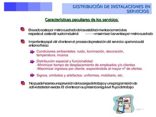 DISTRIBUCIÓN DE INSTALACIONES EN SERVICIOS   Distribución de instalaciones en empresas de servicios   Elevado coste por metro cuadrado de los establecimientos comerciales  respecto al coste del suelo industrial    maximizar las ventas por metro cuadrado Importante papel del cliente en el proceso de prestación del servicio: apariencia del entorno físico Condiciones ambientales: ruido, iluminación, decoración, temperatura, música  Distribución espacial y funcionalidad: Minimizar tiempo de desplazamiento de empleados y/o clientes Maximizar ingresos por cliente, exponiéndole al mayor nº de ofertas  Signos, símbolos y artefactos: uniformes, mobiliario, etc. No puede hacerse una previsión de la carga de trabajo y una programación de actividades tan exacta. El cliente con su presencia regula el flujo de trabajo Características peculiares de los servicios: 