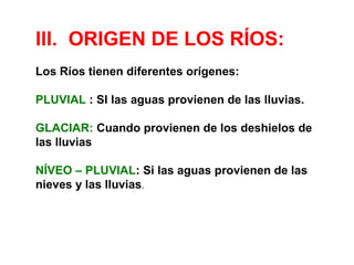 III. ORIGEN DE LOS RÍOS: 
Los Ríos tienen diferentes orígenes: 
PLUVIAL : SI las aguas provienen de las lluvias. 
GLACIAR: Cuando provienen de los deshielos de 
las lluvias 
NÍVEO – PLUVIAL: Si las aguas provienen de las 
nieves y las lluvias. 
 