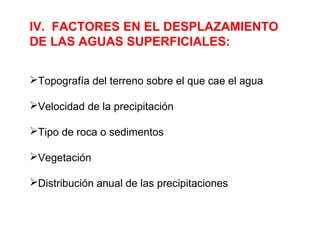 IV. FACTORES EN EL DESPLAZAMIENTO 
DE LAS AGUAS SUPERFICIALES: 
Topografía del terreno sobre el que cae el agua 
Velocidad de la precipitación 
Tipo de roca o sedimentos 
Vegetación 
Distribución anual de las precipitaciones 
 