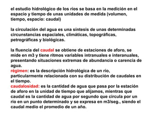 el estudio hidrológico de los ríos se basa en la medición en el 
espacio y tiempo de unas unidades de medida (volumen, 
tiempo, espacio: caudal) 
la circulación del agua es una síntesis de unas determinadas 
circunstancias espaciales, climáticas, topográficas, 
petrográficas y biológicas. 
la fluencia del caudal se obtiene de estaciones de aforo, se 
mide en m3 y tiene ritmos variables intranuales e interanuales, 
presentando situaciones extremas de abundancia o carencia de 
agua. 
régimen: es la descripción hidrológica de un río, 
particularmente relacionada con su distribución de caudales en 
el tiempo. 
caudalosidad: es la cantidad de agua que pasa por la estación 
de aforo en la unidad de tiempo que alijamos, mientras que 
caudal es la cantidad de agua por segundo que circula por un 
río en un punto determinado y se expresa en m3/seg., siendo el 
caudal medio el promedio de un año. 
 