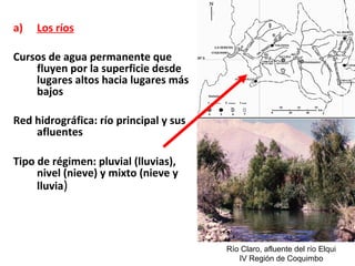 a) Los ríos 
Cursos de agua permanente que 
fluyen por la superficie desde 
lugares altos hacia lugares más 
bajos 
Red hidrográfica: río principal y sus 
afluentes 
Tipo de régimen: pluvial (lluvias), 
nivel (nieve) y mixto (nieve y 
lluvia) 
Río Claro, afluente del río Elqui 
IV Región de Coquimbo 
 