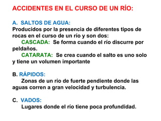 ACCIDENTES EN EL CURSO DE UN RÍO: 
A. SALTOS DE AGUA: 
Producidos por la presencia de diferentes tipos de 
rocas en el curso de un río y son dos: 
CASCADA: Se forma cuando el río discurre por 
peldaños. 
CATARATA: Se crea cuando el salto es uno solo 
y tiene un volumen importante 
B. RÁPIDOS: 
Zonas de un río de fuerte pendiente donde las 
aguas corren a gran velocidad y turbulencia. 
C. VADOS: 
Lugares donde el río tiene poca profundidad. 
 