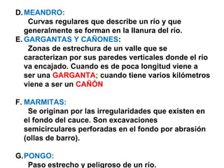 D.MEANDRO: 
Curvas regulares que describe un río y que 
generalmente se forman en la llanura del río. 
E.GARGANTAS Y CAÑONES: 
Zonas de estrechura de un valle que se 
caracterizan por sus paredes verticales donde el río 
va encajado. Cuando es de poca longitud viene a 
ser una GARGANTA; cuando tiene varios kilómetros 
viene a ser un CAÑÓN 
F. MARMITAS: 
Se originan por las irregularidades que existen en 
el fondo del cauce. Son excavaciones 
semicirculares perforadas en el fondo por abrasión 
(ollas de barro). 
G.PONGO: 
Paso estrecho y peligroso de un río. 
 