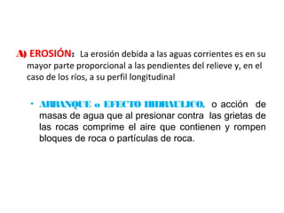 A) EROSIÓN: La erosión debida a las aguas corrientes es en su 
mayor parte proporcional a las pendientes del relieve y, en el 
caso de los ríos, a su perfil longitudinal 
• ARRANQUE o EFECTO HIDRAULICO, o acción de 
masas de agua que al presionar contra las grietas de 
las rocas comprime el aire que contienen y rompen 
bloques de roca o partículas de roca. 
 