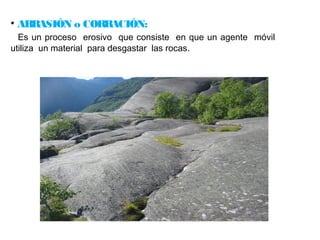 • ABRASIÓN o CORRACIÓN: 
Es un proceso erosivo que consiste en que un agente móvil 
utiliza un material para desgastar las rocas. 
 