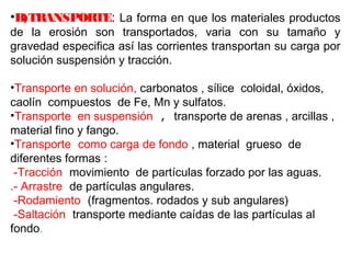 •B)TRANSPORTE: La forma en que los materiales productos 
de la erosión son transportados, varia con su tamaño y 
gravedad especifica así las corrientes transportan su carga por 
solución suspensión y tracción. 
•Transporte en solución, carbonatos , sílice coloidal, óxidos, 
caolín compuestos de Fe, Mn y sulfatos. 
•Transporte en suspensión , transporte de arenas , arcillas , 
material fino y fango. 
•Transporte como carga de fondo , material grueso de 
diferentes formas : 
-Tracción movimiento de partículas forzado por las aguas. 
.- Arrastre de partículas angulares. 
-Rodamiento (fragmentos. rodados y sub angulares) 
-Saltación transporte mediante caídas de las partículas al 
fondo. 
 