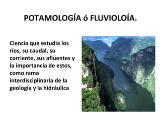 POTAMOLOGÍA ó FLUVIOLOÍA. 
Ciencia que estudia los 
ríos, su caudal, su 
corriente, sus afluentes y 
la importancia de estos, 
como rama 
interdisciplinaria de la 
geología y la hidráulica 
 