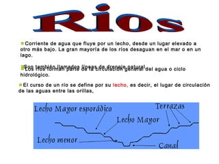 Corriente de agua que fluye por un lecho, desde un lugar elevado a 
otro más bajo. La gran mayoría de los ríos desaguan en el mar o en un 
lago. 
Son también llamados líneas Los ríos forman parte de la c idrceu dlarecnióanje g neanteurraall .del agua o ciclo 
hidrológico. 
El curso de un río se define por su lecho, es decir, el lugar de circulación 
de las aguas entre las orillas, 
 