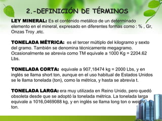 2.-DEFINICIÓN DE TÉRMINOS 
LEY MINERAL: Es el contenido metálico de un determinado 
elemento en el mineral, expresado en diferentes formas como : % , Gr, 
Onzas Troy ,etc. 
TONELADA MÉTRICA: es el tercer múltiplo del kilogramo y sexto 
del gramo. También se denomina técnicamente megagramo. 
Ocasionalmente se abrevia como TM equivale a 1000 Kg = 2204.62 
Lbs. 
TONELADA CORTA: equivale a 907,18474 kg = 2000 Lbs, y en 
inglés se llama short ton, aunque en el uso habitual de Estados Unidos 
se le llama tonelada (ton), como la métrica, y hasta se abrevia t. 
TONELADA LARGA: era muy utilizada en Reino Unido, pero quedó 
obsoleta desde que se adoptó la tonelada métrica. La tonelada larga 
equivale a 1016,0469088 kg, y en inglés se llama long ton o weight 
ton. 
 