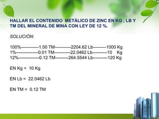 HALLAR EL CONTENIDO METÁLICO DE ZINC EN KG , LB Y 
TM DEL MINERAL DE MINA CON LEY DE 12 %. 
SOLUCIÓN: 
100%------------1.00 TM-----------2204.62 Lb---------1000 Kg 
1%---------------0.01 TM-----------22.0462 Lb----------10 Kg 
12%--------------0.12 TM---------264.5544 Lb----------120 Kg 
EN Kg = 10 Kg 
EN Lb = 22.0462 Lb 
EN TM = 0.12 TM 
 