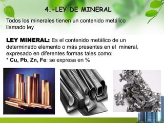 4.-LEY DE MINERAL 
Todos los minerales tienen un contenido metálico 
llamado ley 
LEY MINERAL: Es el contenido metálico de un 
determinado elemento o más presentes en el mineral, 
expresado en diferentes formas tales como: 
* Cu, Pb, Zn, Fe: se expresa en % 
 