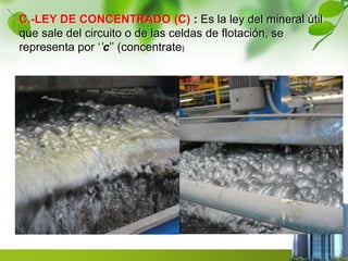 C.-LEY DE CONCENTRADO (C) : Es la ley del mineral útil 
que sale del circuito o de las celdas de flotación, se 
representa por ‘’c’’ (concentrate) 
 